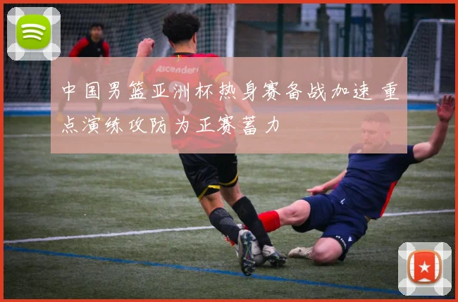 中国男篮亚洲杯热身赛备战加速 重点演练攻防为正赛蓄力