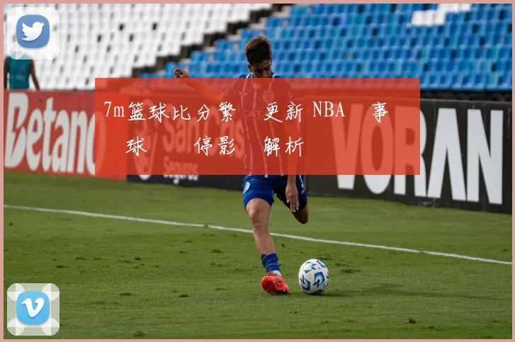 7m篮球比分繁體更新 NBA賽事戰況與球隊傷停影響解析