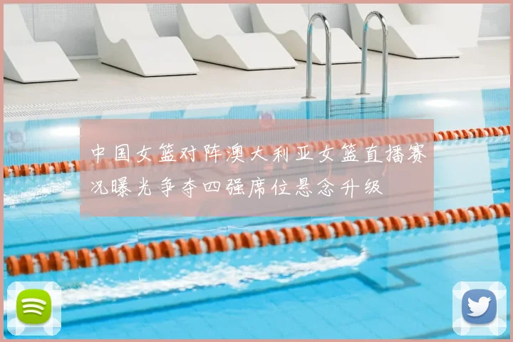 中国女篮对阵澳大利亚女篮直播赛况曝光争夺四强席位悬念升级