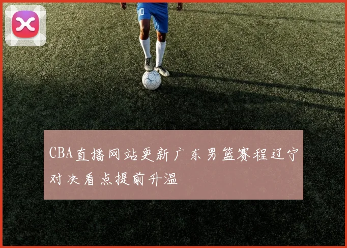 CBA直播网站更新广东男篮赛程辽宁对决看点提前升温