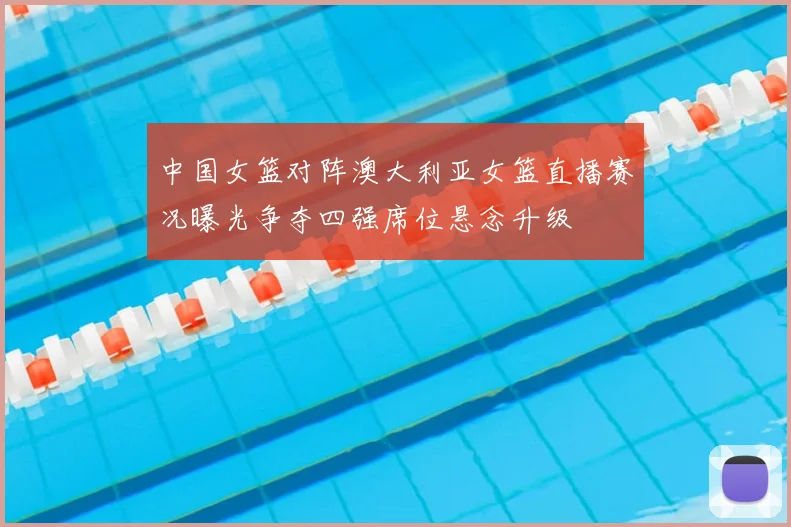 中国女篮对阵澳大利亚女篮直播赛况曝光争夺四强席位悬念升级