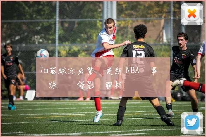 7m篮球比分繁體更新 NBA賽事戰況與球隊傷停影響解析