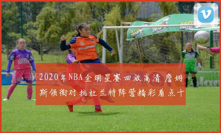 2020年NBA全明星赛回放高清 詹姆斯领衔对抗杜兰特阵营精彩看点十足