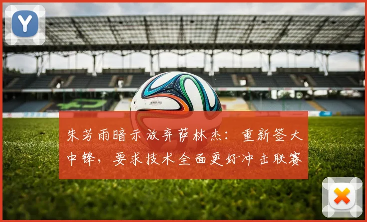 朱芳雨暗示放弃萨林杰:重新签大中锋,要求技术全面更好冲击联赛