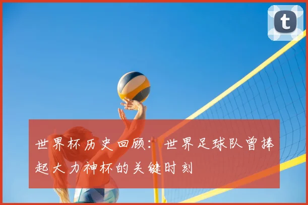 世界杯历史回顾：世界足球队曾捧起大力神杯的关键时刻