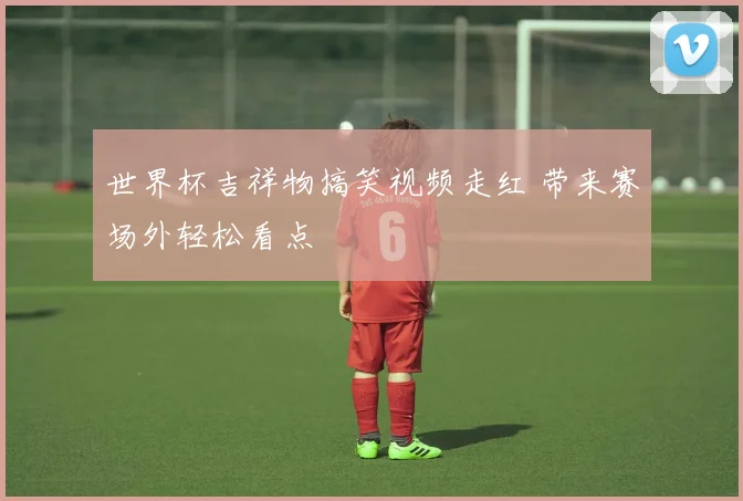 世界杯吉祥物搞笑视频走红 带来赛场外轻松看点